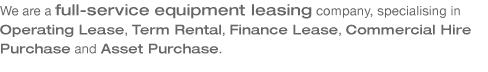 We are a full-service equipment leasing company, specialising in Operating Lease, Term Rental, Finance Lease, Commercial Hire Purchase and Asset Purchase.